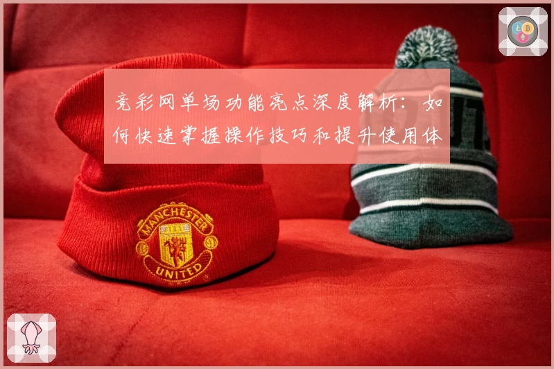 竞彩网单场功能亮点深度解析:如何快速掌握操作技巧和提升使用体验