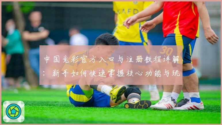 中国竞彩官方入口与注册教程详解：新手如何快速掌握核心功能与玩法技巧