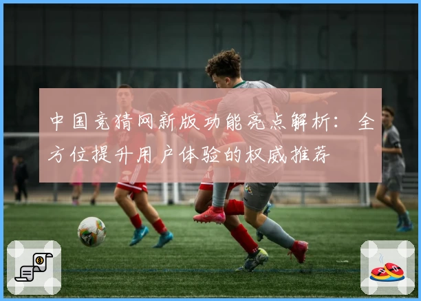 中国竞猜网新版功能亮点解析：全方位提升用户体验的权威推荐
