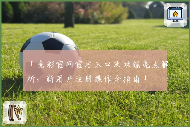 「竞彩官网官方入口及功能亮点解析,新用户注册操作全指南」