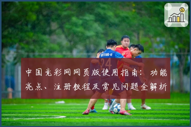 中国竞彩网网页版使用指南：功能亮点、注册教程及常见问题全解析