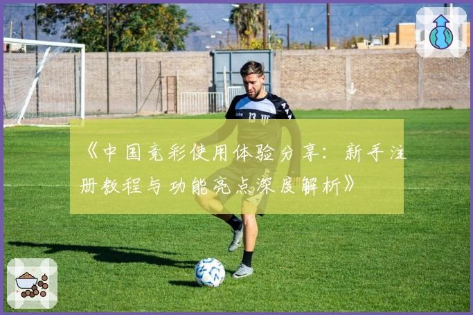 《中国竞彩使用体验分享:新手注册教程与功能亮点深度解析》