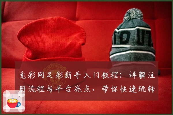 竞彩网足彩新手入门教程：详解注册流程与平台亮点，带你快速玩转足彩世界