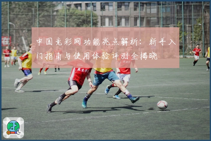 中国竞彩网功能亮点解析：新手入门指南与使用体验评测全揭晓