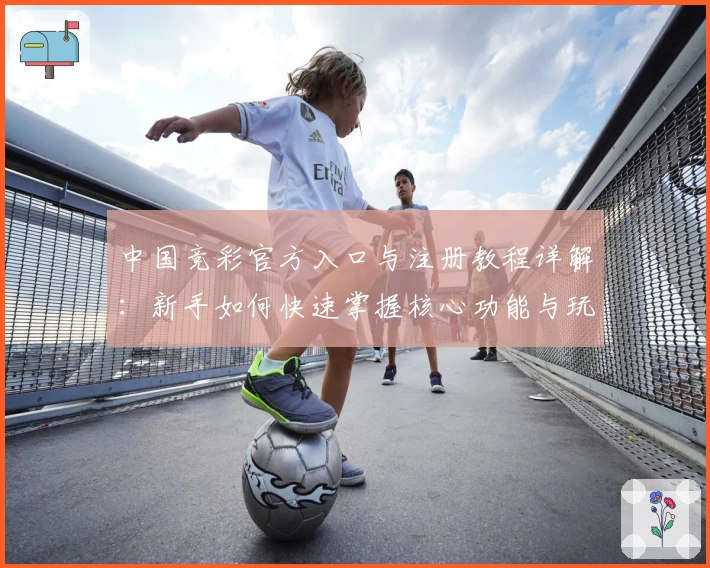中国竞彩官方入口与注册教程详解：新手如何快速掌握核心功能与玩法技巧