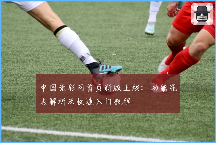 中国竞彩网首页新版上线：功能亮点解析及快速入门教程