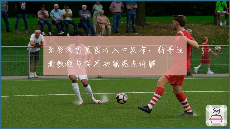 竞彩网首页官方入口发布，新手注册教程与实用功能亮点详解