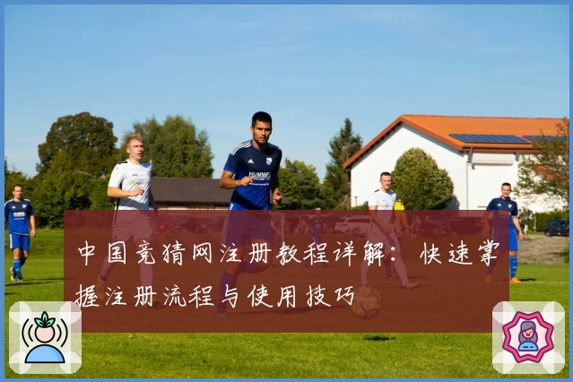 中国竞猜网注册教程详解：快速掌握注册流程与使用技巧