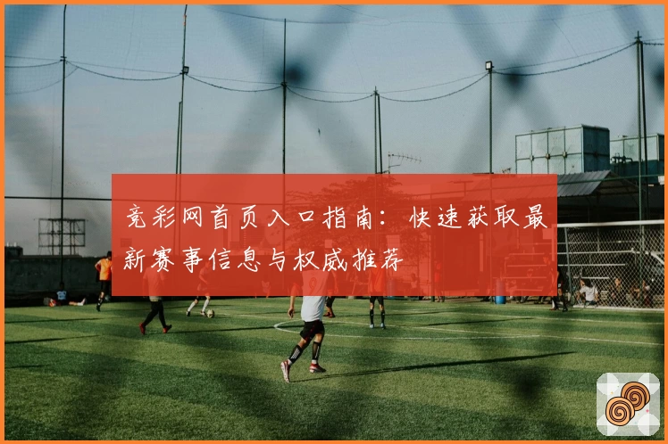 竞彩网首页入口指南：快速获取最新赛事信息与权威推荐