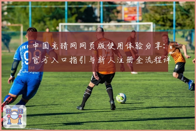 中国竞猜网网页版使用体验分享：官方入口指引与新人注册全流程详解