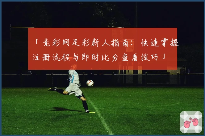「竞彩网足彩新人指南：快速掌握注册流程与即时比分查看技巧」