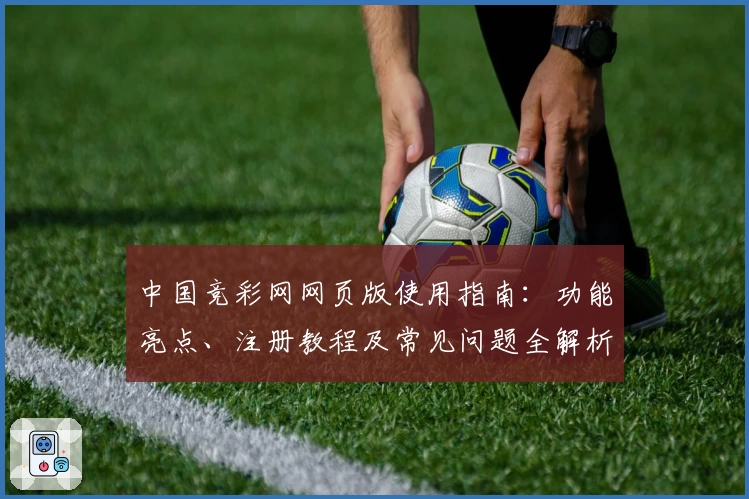 中国竞彩网网页版使用指南：功能亮点、注册教程及常见问题全解析